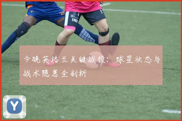 今晚英格兰关键战役：球星状态与战术隐患全剖析