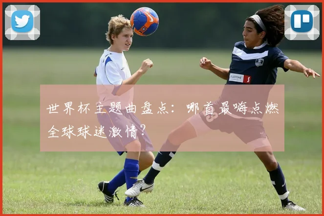 世界杯主题曲盘点：哪首最嗨点燃全球球迷激情？