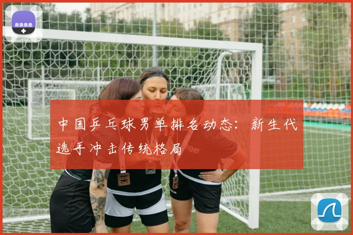 中国乒乓球男单排名动态：新生代选手冲击传统格局