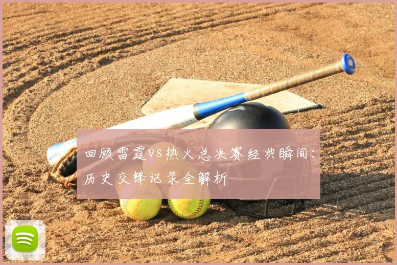 回顾雷霆vs热火总决赛经典瞬间：历史交锋记录全解析