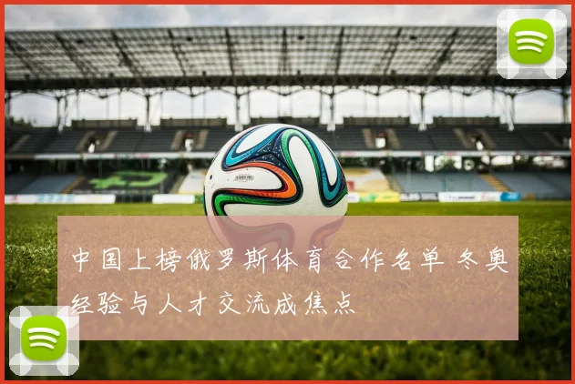 中国上榜俄罗斯体育合作名单 冬奥经验与人才交流成焦点