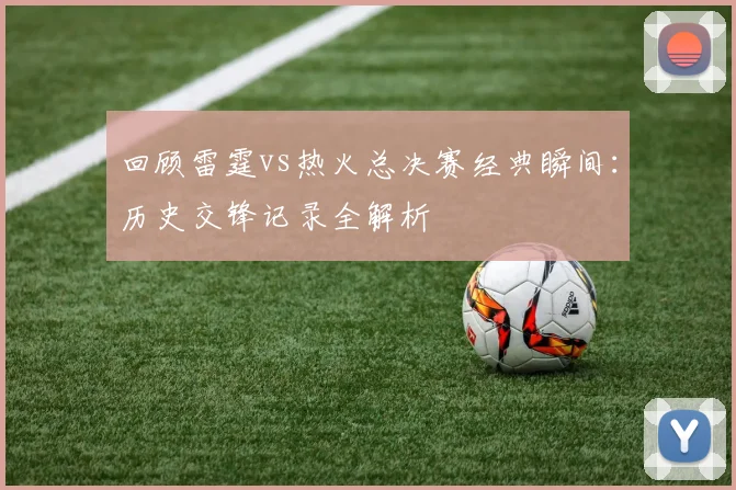 回顾雷霆vs热火总决赛经典瞬间：历史交锋记录全解析
