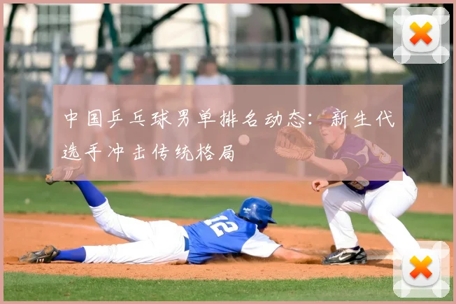 中国乒乓球男单排名动态:新生代选手冲击传统格局