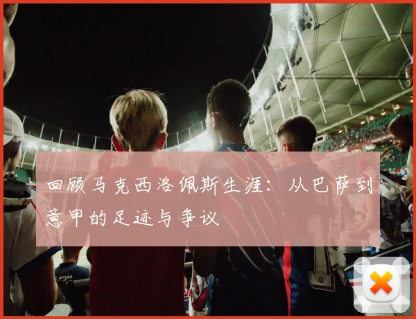 回顾马克西洛佩斯生涯：从巴萨到意甲的足迹与争议