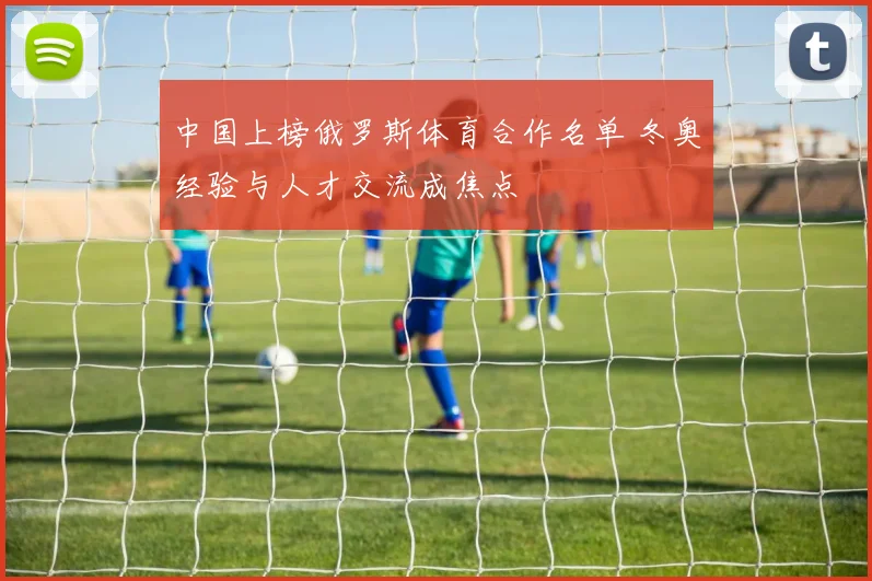 中国上榜俄罗斯体育合作名单 冬奥经验与人才交流成焦点