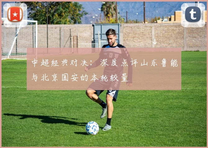 中超经典对决:深度点评山东鲁能与北京国安的本轮较量