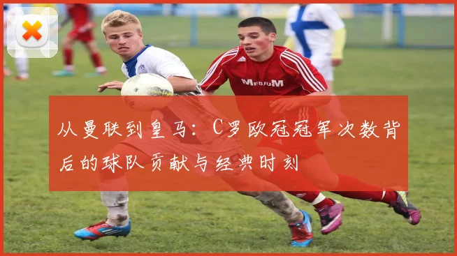 从曼联到皇马：C罗欧冠冠军次数背后的球队贡献与经典时刻