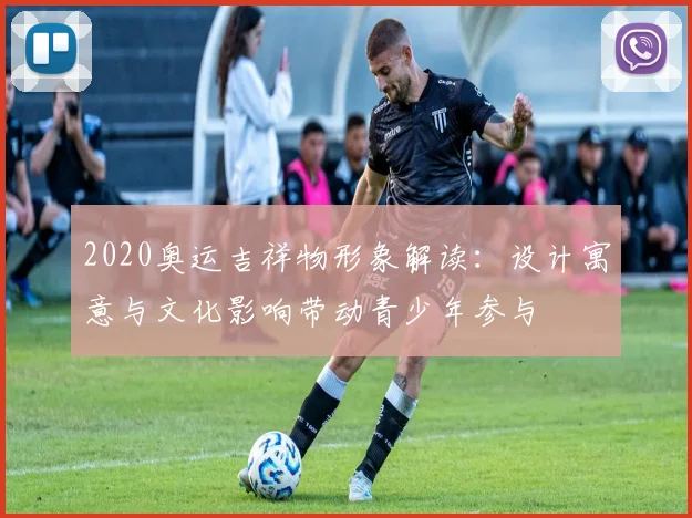 2020奥运吉祥物形象解读：设计寓意与文化影响带动青少年参与