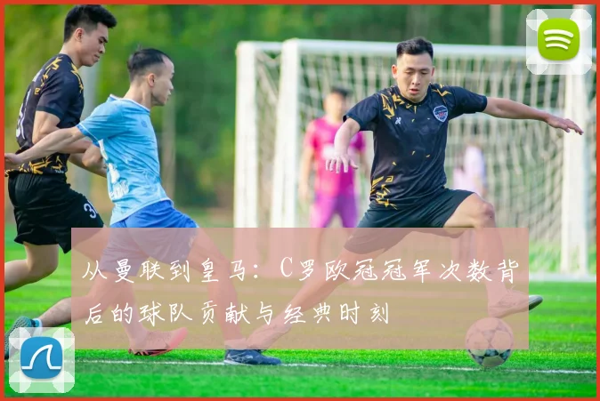 从曼联到皇马：C罗欧冠冠军次数背后的球队贡献与经典时刻