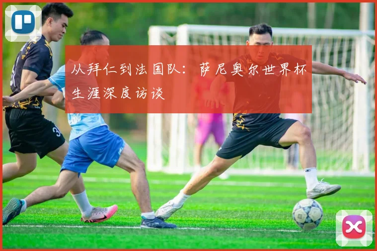 从拜仁到法国队：萨尼奥尔世界杯生涯深度访谈
