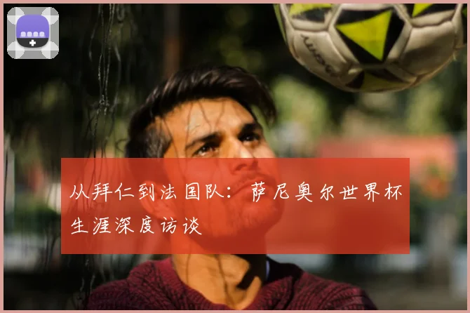 从拜仁到法国队：萨尼奥尔世界杯生涯深度访谈