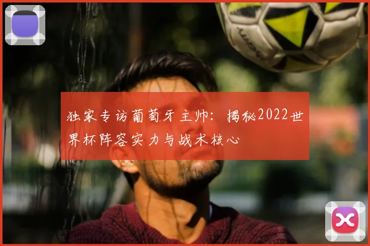 独家专访葡萄牙主帅:揭秘2022世界杯阵容实力与战术核心