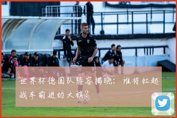 世界杯德国队阵容揭晓:谁将扛起战车前进的大旗?