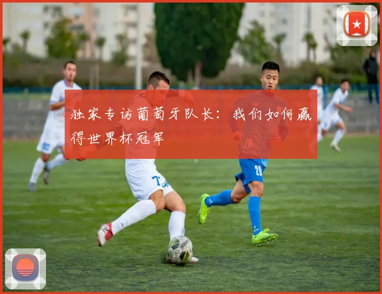 独家专访葡萄牙队长:我们如何赢得世界杯冠军