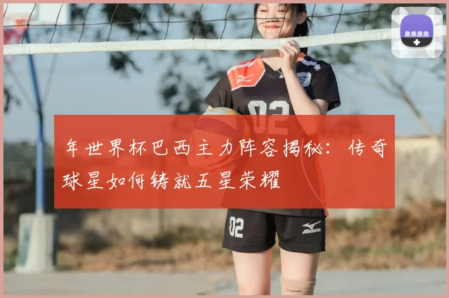 年世界杯巴西主力阵容揭秘:传奇球星如何铸就五星荣耀